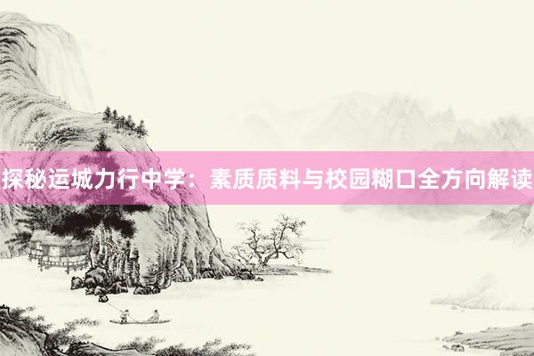 探秘运城力行中学：素质质料与校园糊口全方向解读